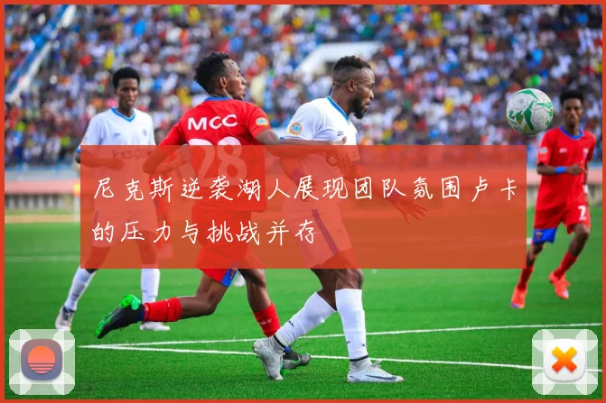 尼克斯逆袭湖人展现团队氛围卢卡的压力与挑战并存