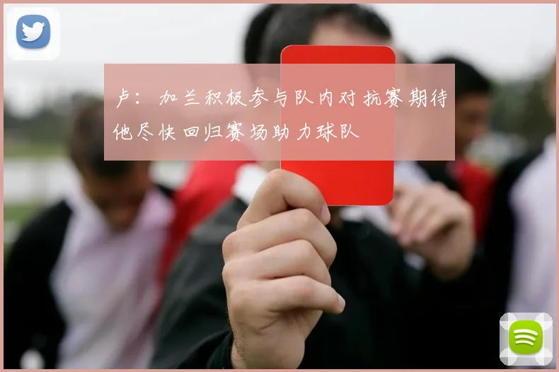 卢：加兰积极参与队内对抗赛期待他尽快回归赛场助力球队