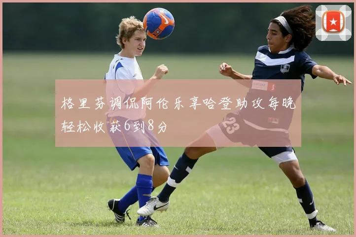 格里芬调侃阿伦乐享哈登助攻每晚轻松收获6到8分