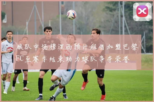 狼队中场穆涅西预计租借加盟巴黎FC至赛季结束助力球队争夺荣誉