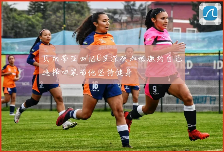 贝纳蒂亚回忆C罗深夜加练邀约自己选择回家而他坚持健身
