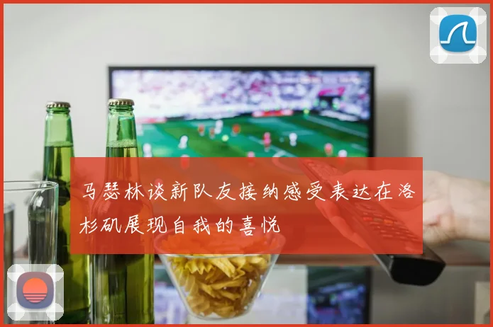 马瑟林谈新队友接纳感受表达在洛杉矶展现自我的喜悦