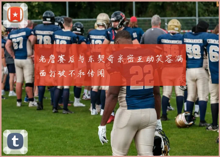 老詹赛后与东契奇亲密互动笑容满面打破不和传闻