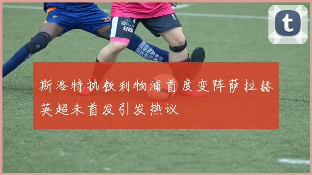 斯洛特执教利物浦首度变阵萨拉赫英超未首发引发热议
