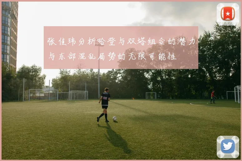 张佳玮分析哈登与双塔组合的潜力与东部混乱局势的无限可能性