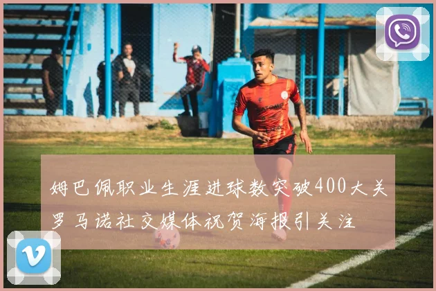 姆巴佩职业生涯进球数突破400大关罗马诺社交媒体祝贺海报引关注