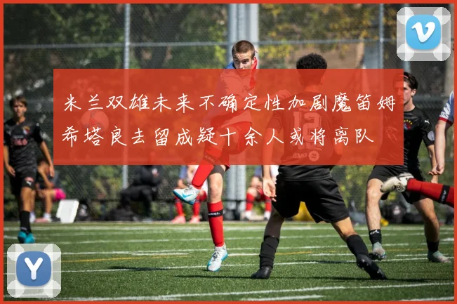 米兰双雄未来不确定性加剧魔笛姆希塔良去留成疑十余人或将离队
