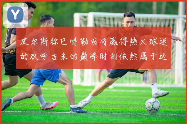 皮尔斯称巴特勒或将赢得热火球迷的欢呼吉米的巅峰时刻依然属于迈阿密
