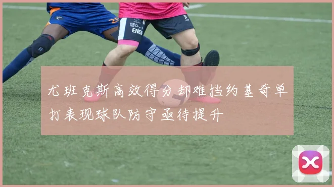 尤班克斯高效得分却难挡约基奇单打表现球队防守亟待提升