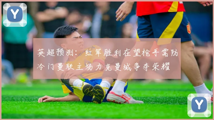 英超预测：红军胜利在望枪手需防冷门曼联主场力克曼城争夺荣耀