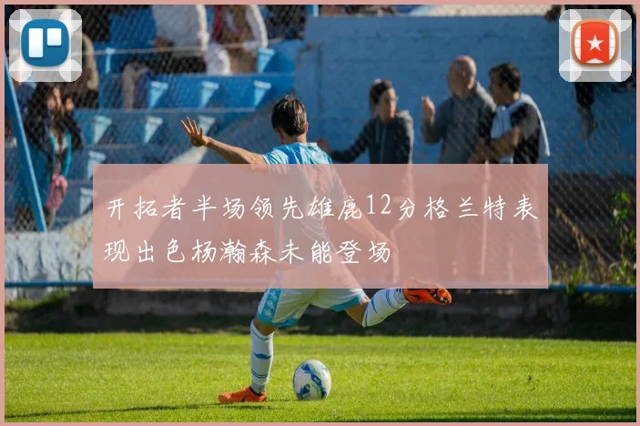 开拓者半场领先雄鹿12分格兰特表现出色杨瀚森未能登场