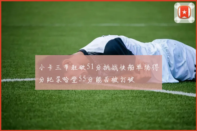 小卡三节狂砍51分挑战快船单场得分纪录哈登55分能否被打破