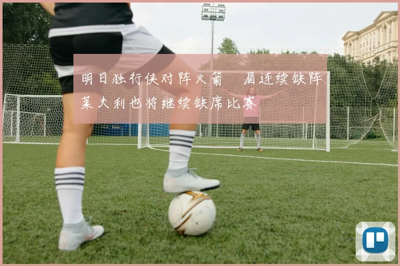 明日独行侠对阵火箭濃眉连续缺阵莱夫利也将继续缺席比赛