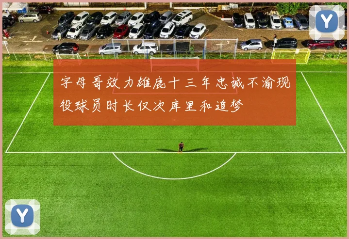 字母哥效力雄鹿十三年忠诚不渝现役球员时长仅次库里和追梦