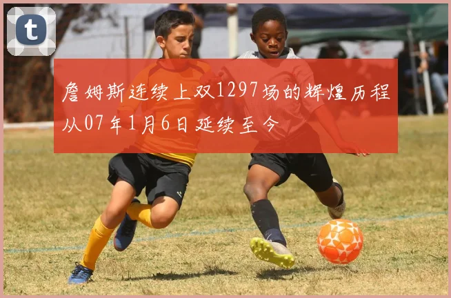 詹姆斯连续上双1297场的辉煌历程从07年1月6日延续至今