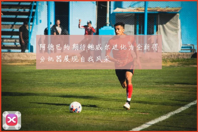 阿德巴约期待鲍威尔进化为全新得分机器展现自我风采