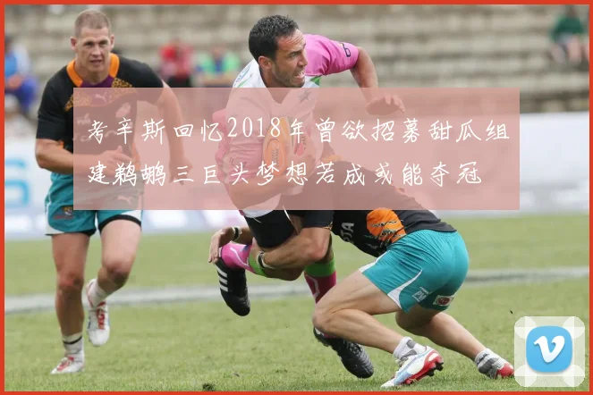 考辛斯回忆2018年曾欲招募甜瓜组建鹈鹕三巨头梦想若成或能夺冠