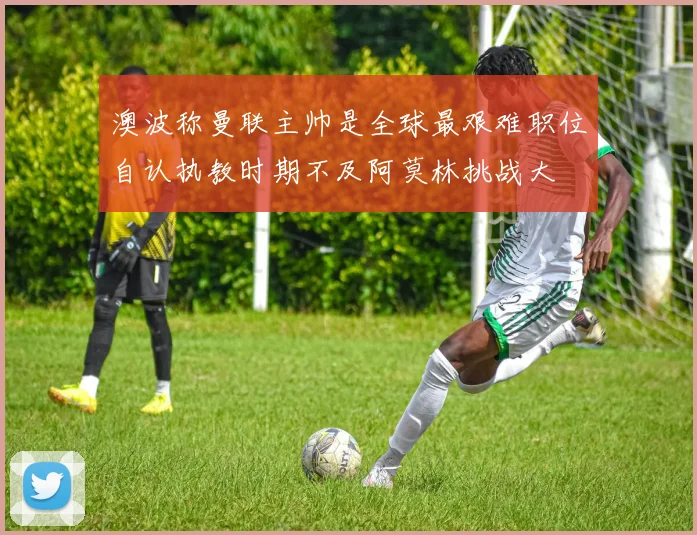 澳波称曼联主帅是全球最艰难职位自认执教时期不及阿莫林挑战大