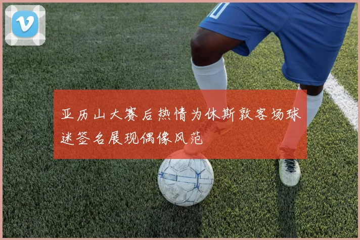 亚历山大赛后热情为休斯敦客场球迷签名展现偶像风范