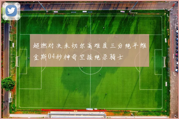 超燃对决米切尔高难度三分绝平维金斯04秒神奇空接绝杀骑士