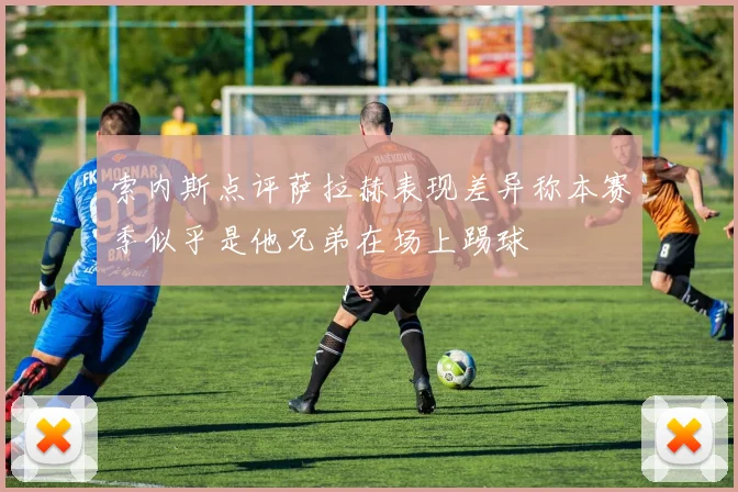 索内斯点评萨拉赫表现差异称本赛季似乎是他兄弟在场上踢球