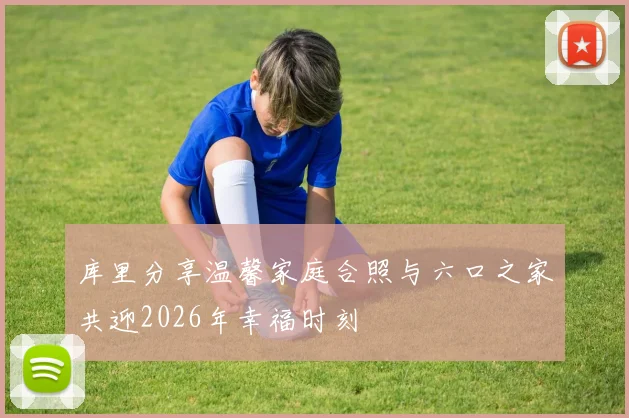 库里分享温馨家庭合照与六口之家共迎2026年幸福时刻