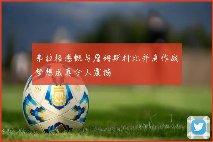 弗拉格感慨与詹姆斯科比并肩作战梦想成真令人震撼