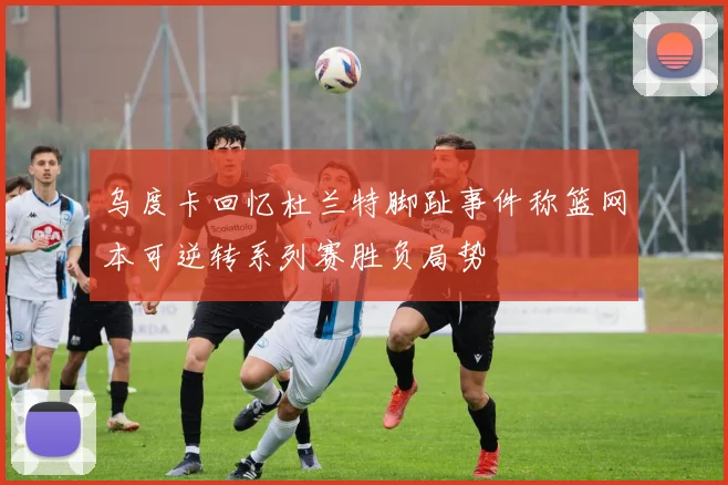 乌度卡回忆杜兰特脚趾事件称篮网本可逆转系列赛胜负局势