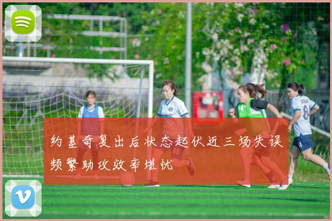 约基奇复出后状态起伏近三场失误频繁助攻效率堪忧