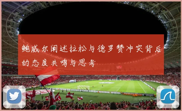 鲍威尔阐述拉松与德罗赞冲突背后的态度共鸣与思考