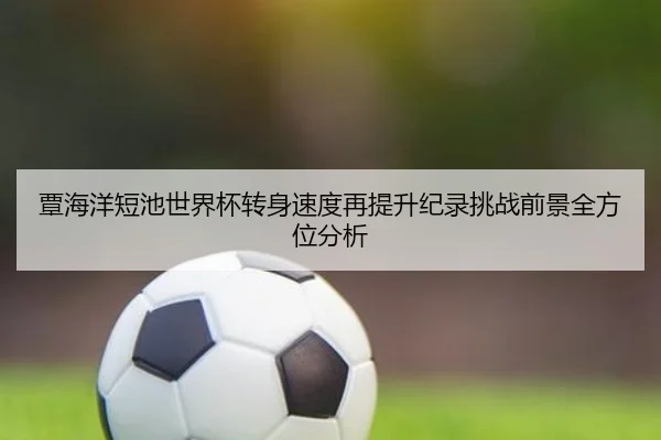 覃海洋短池世界杯转身速度再提升纪录挑战前景全方位分析